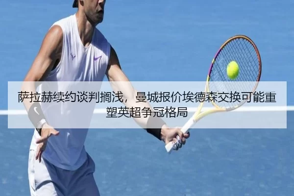 萨拉赫续约谈判搁浅，曼城报价埃德森交换可能重塑英超争冠格局