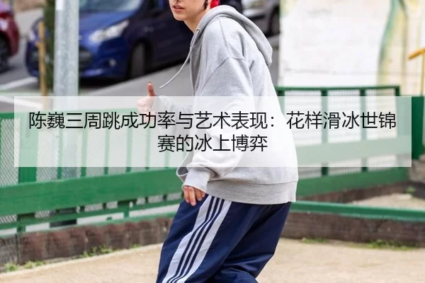 陈巍三周跳成功率与艺术表现：花样滑冰世锦赛的冰上博弈
