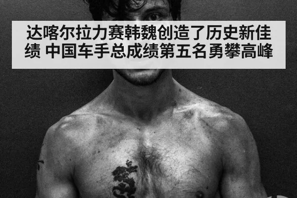 达喀尔拉力赛韩魏创造了历史新佳绩 中国车手总成绩第五名勇攀高峰