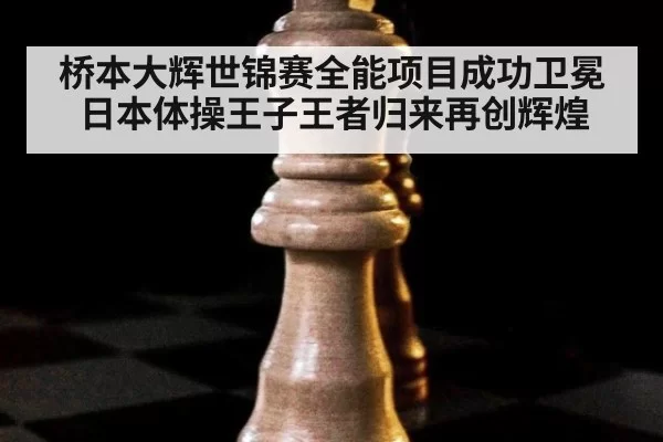 桥本大辉世锦赛全能项目成功卫冕日本体操王子王者归来再创辉煌