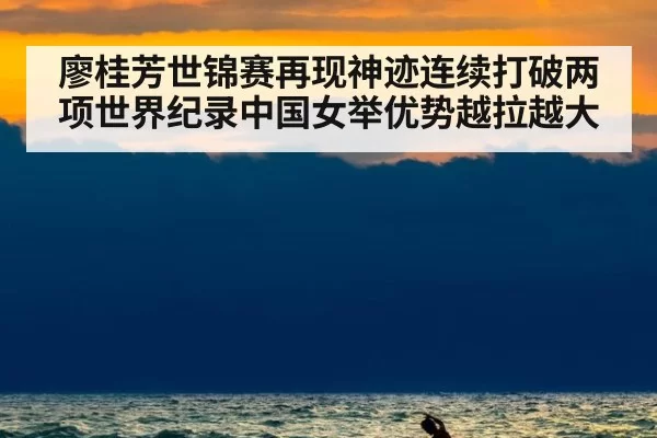 廖桂芳世锦赛再现神迹连续打破两项世界纪录中国女举优势越拉越大