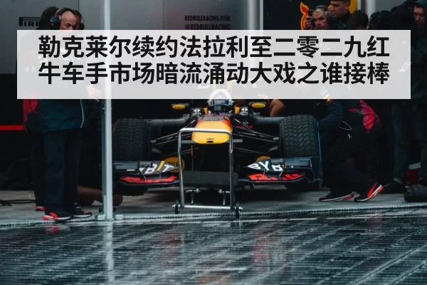 勒克莱尔续约法拉利至二零二九红牛车手市场暗流涌动大戏之谁接棒